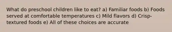 What do preschool children like to eat? a) Familiar foods b) Foods served at comfortable temperatures c) Mild flavors d) Crisp-textured foods e) All of these choices are accurate