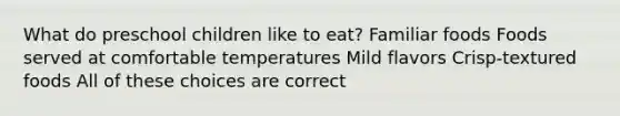 What do preschool children like to eat? Familiar foods Foods served at comfortable temperatures Mild flavors Crisp-textured foods All of these choices are correct