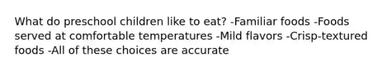 What do preschool children like to eat? -Familiar foods -Foods served at comfortable temperatures -Mild flavors -Crisp-textured foods -All of these choices are accurate