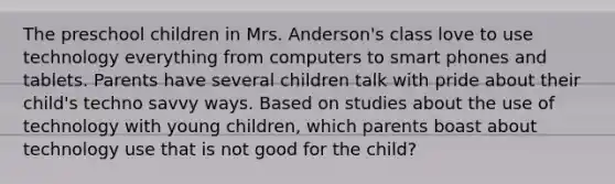 The preschool children in Mrs. Anderson's class love to use technology everything from computers to smart phones and tablets. Parents have several children talk with pride about their child's techno savvy ways. Based on studies about the use of technology with young children, which parents boast about technology use that is not good for the child?