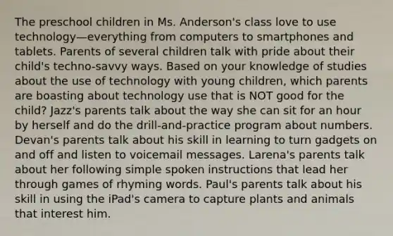 The preschool children in Ms. Anderson's class love to use technology—everything from computers to smartphones and tablets. Parents of several children talk with pride about their child's techno-savvy ways. Based on your knowledge of studies about the use of technology with young children, which parents are boasting about technology use that is NOT good for the child? Jazz's parents talk about the way she can sit for an hour by herself and do the drill-and-practice program about numbers. Devan's parents talk about his skill in learning to turn gadgets on and off and listen to voicemail messages. Larena's parents talk about her following simple spoken instructions that lead her through games of rhyming words. Paul's parents talk about his skill in using the iPad's camera to capture plants and animals that interest him.