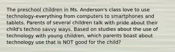 The preschool children in Ms. Anderson's class love to use technology-everything from computers to smartphones and tablets. Parents of several children talk with pride about their child's techno savvy ways. Based on studies about the use of technology with young children, which parents boast about technology use that is NOT good for the child?