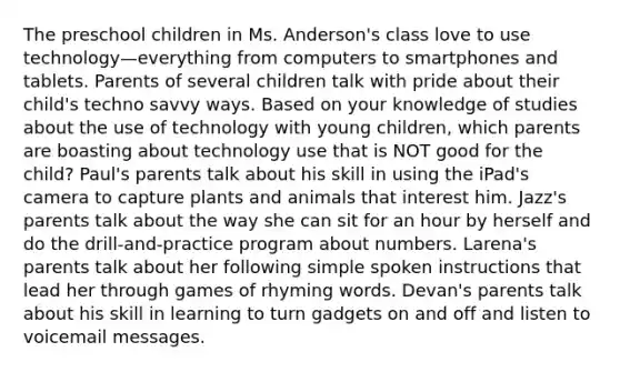 The preschool children in Ms. Anderson's class love to use technology—everything from computers to smartphones and tablets. Parents of several children talk with pride about their child's techno savvy ways. Based on your knowledge of studies about the use of technology with young children, which parents are boasting about technology use that is NOT good for the child? Paul's parents talk about his skill in using the iPad's camera to capture plants and animals that interest him. Jazz's parents talk about the way she can sit for an hour by herself and do the drill-and-practice program about numbers. Larena's parents talk about her following simple spoken instructions that lead her through games of rhyming words. Devan's parents talk about his skill in learning to turn gadgets on and off and listen to voicemail messages.