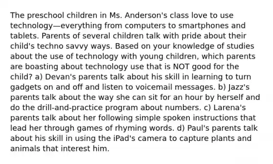 The preschool children in Ms. Anderson's class love to use technology—everything from computers to smartphones and tablets. Parents of several children talk with pride about their child's techno savvy ways. Based on your knowledge of studies about the use of technology with young children, which parents are boasting about technology use that is NOT good for the child? a) Devan's parents talk about his skill in learning to turn gadgets on and off and listen to voicemail messages. b) Jazz's parents talk about the way she can sit for an hour by herself and do the drill-and-practice program about numbers. c) Larena's parents talk about her following simple spoken instructions that lead her through games of rhyming words. d) Paul's parents talk about his skill in using the iPad's camera to capture plants and animals that interest him.