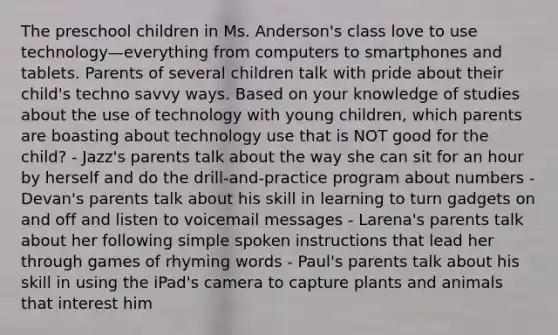 The preschool children in Ms. Anderson's class love to use technology—everything from computers to smartphones and tablets. Parents of several children talk with pride about their child's techno savvy ways. Based on your knowledge of studies about the use of technology with young children, which parents are boasting about technology use that is NOT good for the child? - Jazz's parents talk about the way she can sit for an hour by herself and do the drill-and-practice program about numbers - Devan's parents talk about his skill in learning to turn gadgets on and off and listen to voicemail messages - Larena's parents talk about her following simple spoken instructions that lead her through games of rhyming words - Paul's parents talk about his skill in using the iPad's camera to capture plants and animals that interest him