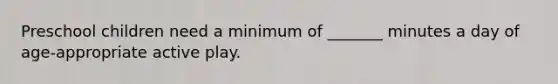 Preschool children need a minimum of _______ minutes a day of age-appropriate active play.