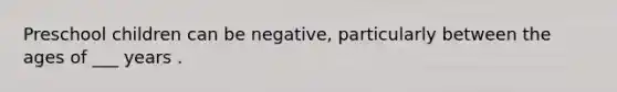 Preschool children can be negative, particularly between the ages of ___ years .