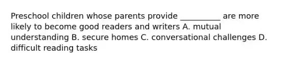 Preschool children whose parents provide __________ are more likely to become good readers and writers A. mutual understanding B. secure homes C. conversational challenges D. difficult reading tasks