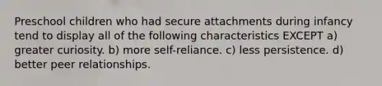 Preschool children who had secure attachments during infancy tend to display all of the following characteristics EXCEPT a) greater curiosity. b) more self-reliance. c) less persistence. d) better peer relationships.