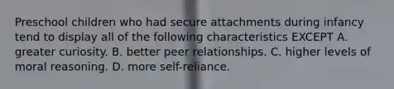 Preschool children who had secure attachments during infancy tend to display all of the following characteristics EXCEPT A. greater curiosity. B. better peer relationships. C. higher levels of moral reasoning. D. more self-reliance.