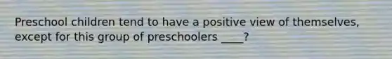 Preschool children tend to have a positive view of themselves, except for this group of preschoolers ____?