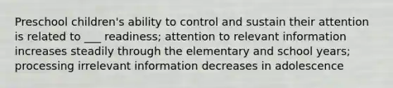 Preschool children's ability to control and sustain their attention is related to ___ readiness; attention to relevant information increases steadily through the elementary and school years; processing irrelevant information decreases in adolescence