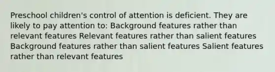 Preschool children's control of attention is deficient. They are likely to pay attention to: Background features rather than relevant features Relevant features rather than salient features Background features rather than salient features Salient features rather than relevant features