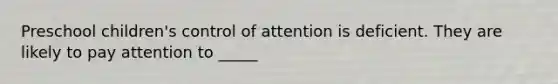 Preschool children's control of attention is deficient. They are likely to pay attention to _____
