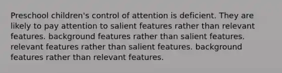 Preschool children's control of attention is deficient. They are likely to pay attention to salient features rather than relevant features. background features rather than salient features. relevant features rather than salient features. background features rather than relevant features.