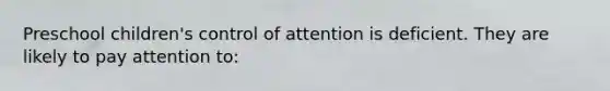 Preschool children's control of attention is deficient. They are likely to pay attention to: