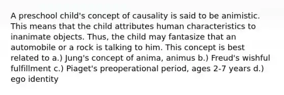 A preschool child's concept of causality is said to be animistic. This means that the child attributes human characteristics to inanimate objects. Thus, the child may fantasize that an automobile or a rock is talking to him. This concept is best related to a.) Jung's concept of anima, animus b.) Freud's wishful fulfillment c.) Piaget's preoperational period, ages 2-7 years d.) ego identity