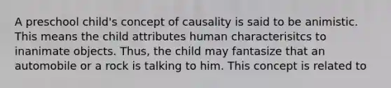 A preschool child's concept of causality is said to be animistic. This means the child attributes human characterisitcs to inanimate objects. Thus, the child may fantasize that an automobile or a rock is talking to him. This concept is related to