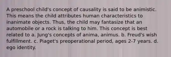 A preschool child's concept of causality is said to be animistic. This means the child attributes human characteristics to inanimate objects. Thus, the child may fantasize that an automobile or a rock is talking to him. This concept is best related to a. Jung's concepts of anima, animus. b. Freud's wish fulfillment. c. Piaget's preoperational period, ages 2-7 years. d. ego identity.