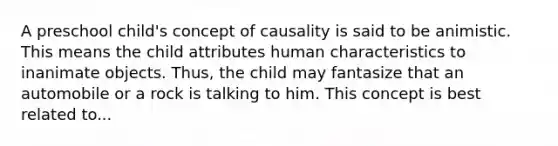 A preschool child's concept of causality is said to be animistic. This means the child attributes human characteristics to inanimate objects. Thus, the child may fantasize that an automobile or a rock is talking to him. This concept is best related to...