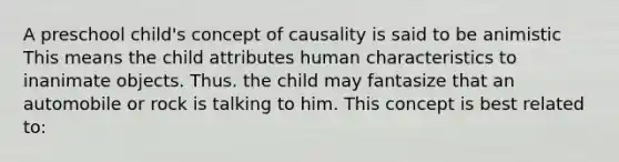 A preschool child's concept of causality is said to be animistic This means the child attributes human characteristics to inanimate objects. Thus. the child may fantasize that an automobile or rock is talking to him. This concept is best related to: