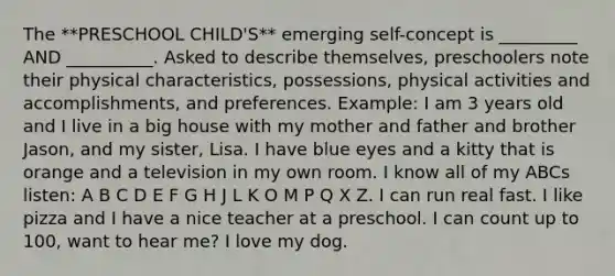 The **PRESCHOOL CHILD'S** emerging self-concept is _________ AND __________. Asked to describe themselves, preschoolers note their physical characteristics, possessions, physical activities and accomplishments, and preferences. Example: I am 3 years old and I live in a big house with my mother and father and brother Jason, and my sister, Lisa. I have blue eyes and a kitty that is orange and a television in my own room. I know all of my ABCs listen: A B C D E F G H J L K O M P Q X Z. I can run real fast. I like pizza and I have a nice teacher at a preschool. I can count up to 100, want to hear me? I love my dog.