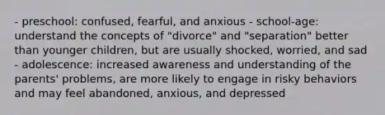 - preschool: confused, fearful, and anxious - school-age: understand the concepts of "divorce" and "separation" better than younger children, but are usually shocked, worried, and sad - adolescence: increased awareness and understanding of the parents' problems, are more likely to engage in risky behaviors and may feel abandoned, anxious, and depressed