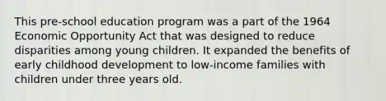 This pre-school education program was a part of the 1964 Economic Opportunity Act that was designed to reduce disparities among young children. It expanded the benefits of early childhood development to low-income families with children under three years old.