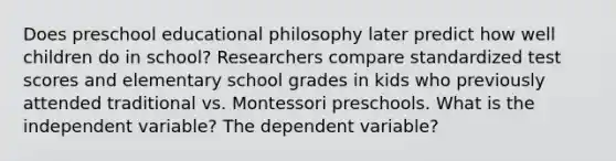 Does preschool educational philosophy later predict how well children do in school? Researchers compare standardized test scores and elementary school grades in kids who previously attended traditional vs. Montessori preschools. What is the independent variable? The dependent variable?