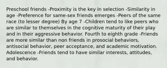 Preschool friends -Proximity is the key in selection -Similarity in age -Preference for same-sex friends emerges -Peers of the same race (to lesser degree) By age 7 -Children tend to like peers who are similar to themselves in the cognitive maturity of their play and in their aggressive behavior. Fourth to eighth grade -Friends are more similar than non friends in prosocial behaviors, antisocial behavior, peer acceptance, and academic motivation. Adolescence -Friends tend to have similar interests, attitudes, and behavior.