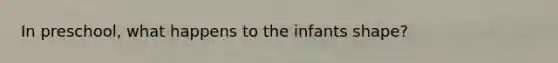 In preschool, what happens to the infants shape?