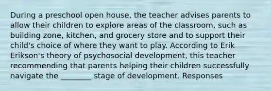 During a preschool open house, the teacher advises parents to allow their children to explore areas of the classroom, such as building zone, kitchen, and grocery store and to support their child's choice of where they want to play. According to Erik Erikson's theory of psychosocial development, this teacher recommending that parents helping their children successfully navigate the ________ stage of development. Responses