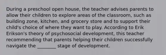 During a preschool open house, the teacher advises parents to allow their children to explore areas of the classroom, such as building zone, kitchen, and grocery store and to support their child's choice of where they want to play. According to Erik Erikson's theory of psychosocial development, this teacher recommending that parents helping their children successfully navigate the ________ stage of development.