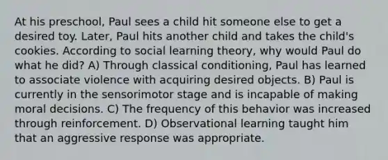 At his preschool, Paul sees a child hit someone else to get a desired toy. Later, Paul hits another child and takes the child's cookies. According to social learning theory, why would Paul do what he did? A) Through classical conditioning, Paul has learned to associate violence with acquiring desired objects. B) Paul is currently in the sensorimotor stage and is incapable of making moral decisions. C) The frequency of this behavior was increased through reinforcement. D) Observational learning taught him that an aggressive response was appropriate.