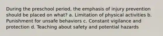 During the preschool period, the emphasis of injury prevention should be placed on what? a. Limitation of physical activities b. Punishment for unsafe behaviors c. Constant vigilance and protection d. Teaching about safety and potential hazards