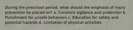 During the preschool period, what should the emphasis of injury prevention be placed on? a. Constant vigilance and protection b. Punishment for unsafe behaviors c. Education for safety and potential hazards d. Limitation of physical activities