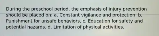 During the preschool period, the emphasis of injury prevention should be placed on: a. Constant vigilance and protection. b. Punishment for unsafe behaviors. c. Education for safety and potential hazards. d. Limitation of physical activities.