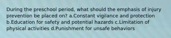 During the preschool period, what should the emphasis of injury prevention be placed on? a.Constant vigilance and protection b.Education for safety and potential hazards c.Limitation of physical activities d.Punishment for unsafe behaviors