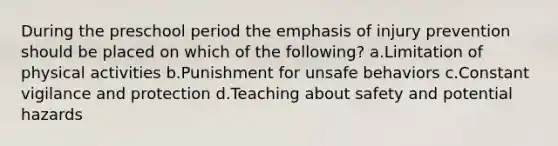During the preschool period the emphasis of injury prevention should be placed on which of the following? a.Limitation of physical activities b.Punishment for unsafe behaviors c.Constant vigilance and protection d.Teaching about safety and potential hazards