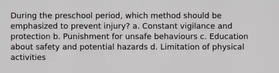 During the preschool period, which method should be emphasized to prevent injury? a. Constant vigilance and protection b. Punishment for unsafe behaviours c. Education about safety and potential hazards d. Limitation of physical activities