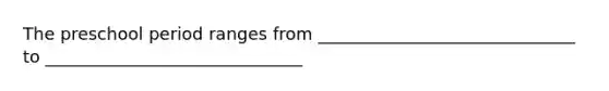 The preschool period ranges from ______________________________ to ______________________________