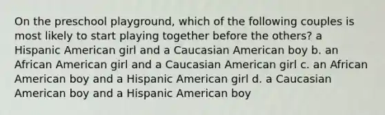 On the preschool playground, which of the following couples is most likely to start playing together before the others? a Hispanic American girl and a Caucasian American boy b. an African American girl and a Caucasian American girl c. an African American boy and a Hispanic American girl d. a Caucasian American boy and a Hispanic American boy