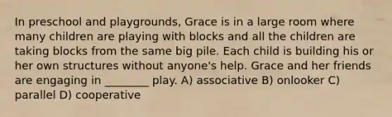 In preschool and playgrounds, Grace is in a large room where many children are playing with blocks and all the children are taking blocks from the same big pile. Each child is building his or her own structures without anyone's help. Grace and her friends are engaging in ________ play. A) associative B) onlooker C) parallel D) cooperative