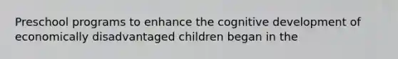 Preschool programs to enhance the cognitive development of economically disadvantaged children began in the