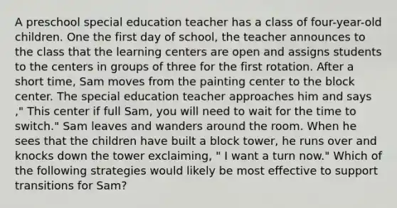 A preschool special education teacher has a class of four-year-old children. One the first day of school, the teacher announces to the class that the learning centers are open and assigns students to the centers in groups of three for the first rotation. After a short time, Sam moves from the painting center to the block center. The special education teacher approaches him and says ," This center if full Sam, you will need to wait for the time to switch." Sam leaves and wanders around the room. When he sees that the children have built a block tower, he runs over and knocks down the tower exclaiming, " I want a turn now." Which of the following strategies would likely be most effective to support transitions for Sam?