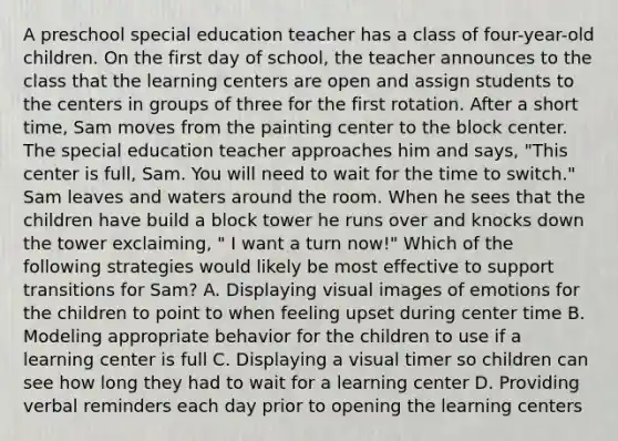 A preschool special education teacher has a class of four-year-old children. On the first day of school, the teacher announces to the class that the learning centers are open and assign students to the centers in groups of three for the first rotation. After a short time, Sam moves from the painting center to the block center. The special education teacher approaches him and says, "This center is full, Sam. You will need to wait for the time to switch." Sam leaves and waters around the room. When he sees that the children have build a block tower he runs over and knocks down the tower exclaiming, " I want a turn now!" Which of the following strategies would likely be most effective to support transitions for Sam? A. Displaying visual images of emotions for the children to point to when feeling upset during center time B. Modeling appropriate behavior for the children to use if a learning center is full C. Displaying a visual timer so children can see how long they had to wait for a learning center D. Providing verbal reminders each day prior to opening the learning centers