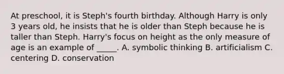 At preschool, it is Steph's fourth birthday. Although Harry is only 3 years old, he insists that he is older than Steph because he is taller than Steph. Harry's focus on height as the only measure of age is an example of _____. A. symbolic thinking B. artificialism C. centering D. conservation