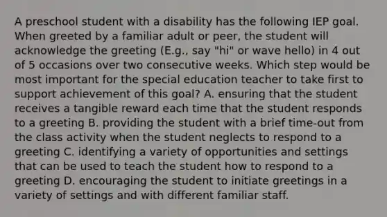 A preschool student with a disability has the following IEP goal. When greeted by a familiar adult or peer, the student will acknowledge the greeting (E.g., say "hi" or wave hello) in 4 out of 5 occasions over two consecutive weeks. Which step would be most important for the special education teacher to take first to support achievement of this goal? A. ensuring that the student receives a tangible reward each time that the student responds to a greeting B. providing the student with a brief time-out from the class activity when the student neglects to respond to a greeting C. identifying a variety of opportunities and settings that can be used to teach the student how to respond to a greeting D. encouraging the student to initiate greetings in a variety of settings and with different familiar staff.