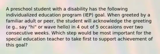 A preschool student with a disability has the following individualized education program (IEP) goal. When greeted by a familiar adult or peer, the student will acknowledge the greeting (e g., say "hi" or wave hello) in 4 out of 5 occasions over two consecutive weeks. Which step would be most important for the special education teacher to take first to support achievement of this goal?