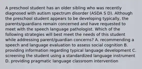 A preschool student has an older sibling who was recently diagnosed with autism spectrum disorder (ASDA S D). Although the preschool student appears to be developing typically, the parents/guardians remain concerned and have requested to meet with the speech language pathologist. Which of the following strategies will best meet the needs of this student while addressing parent/guardian concerns? A. recommending a speech and language evaluation to assess social cognition B. providing information regarding typical language development C. screening the student using a standardized language instrument D. providing pragmatic language classroom intervention